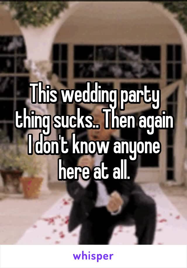 This wedding party thing sucks.. Then again I don't know anyone here at all.