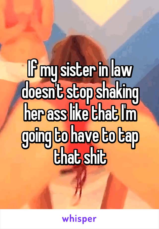 If my sister in law doesn't stop shaking her ass like that I'm going to have to tap that shit