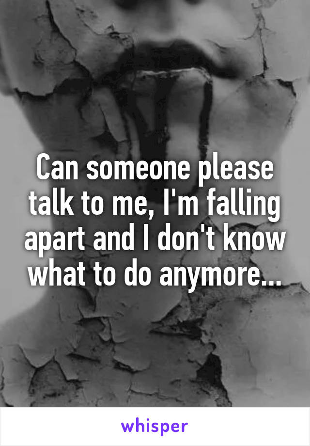 Can someone please talk to me, I'm falling apart and I don't know what to do anymore...