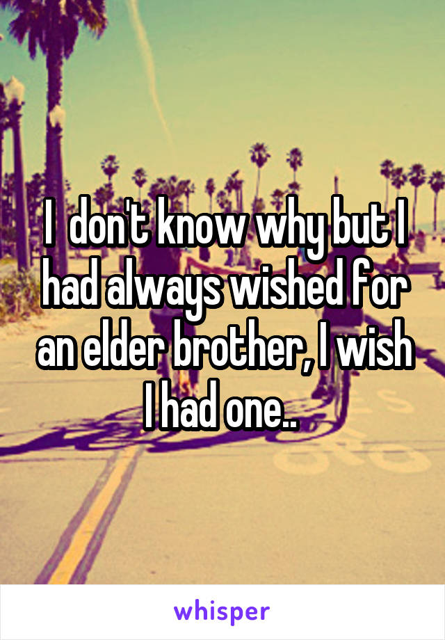 I  don't know why but I had always wished for an elder brother, I wish I had one.. 