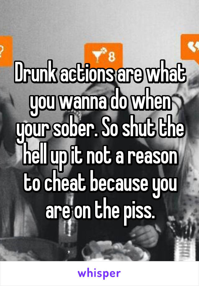 Drunk actions are what you wanna do when your sober. So shut the hell up it not a reason to cheat because you are on the piss.