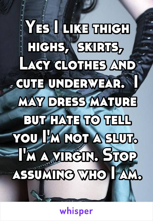 Yes I like thigh highs,  skirts,  Lacy clothes and cute underwear.  I may dress mature but hate to tell you I'm not a slut.  I'm a virgin. Stop assuming who I am. 