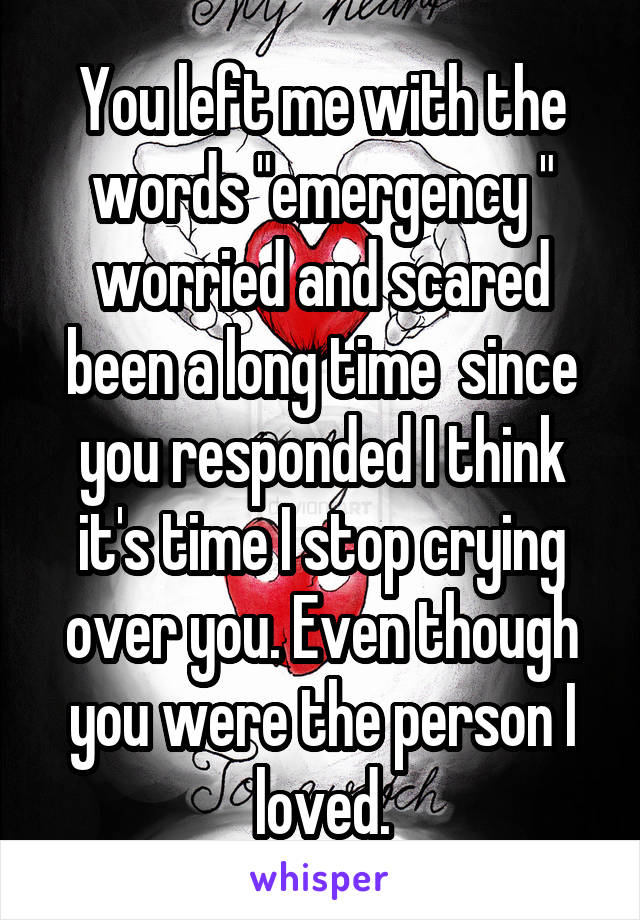 You left me with the words "emergency " worried and scared been a long time  since you responded I think it's time I stop crying over you. Even though you were the person I loved.