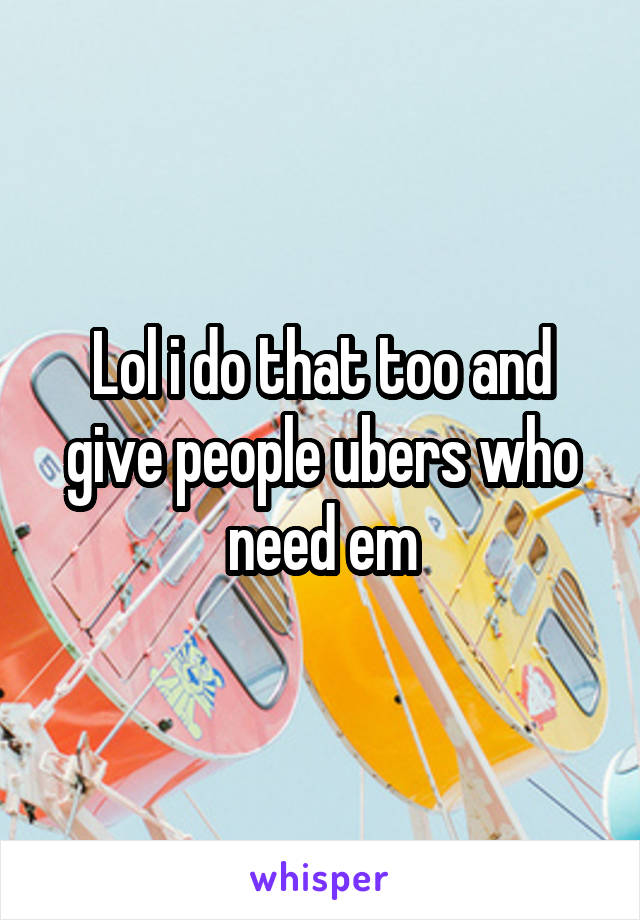 Lol i do that too and give people ubers who need em