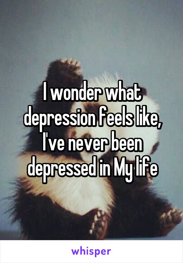 I wonder what depression feels like, I've never been depressed in My life