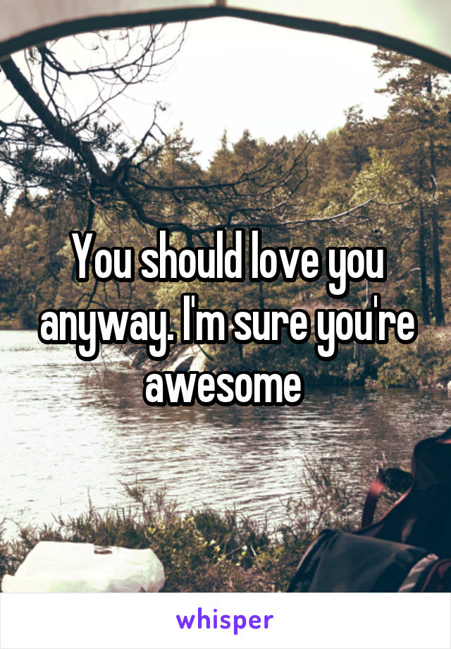You should love you anyway. I'm sure you're awesome 