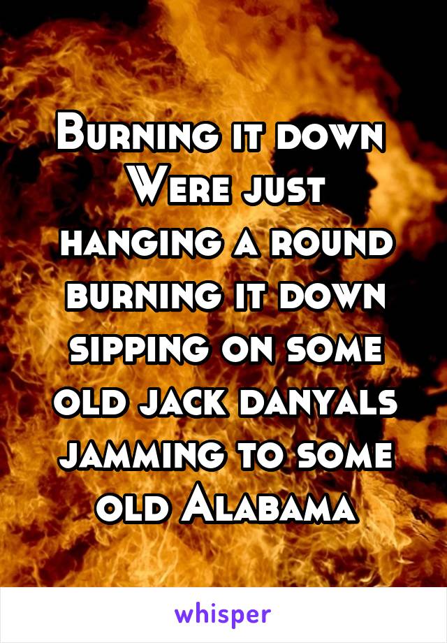 Burning it down 
Were just hanging a round burning it down sipping on some old jack danyals jamming to some old Alabama