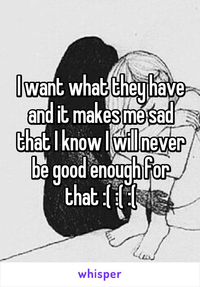 I want what they have and it makes me sad that I know I will never be good enough for that :( :( :(