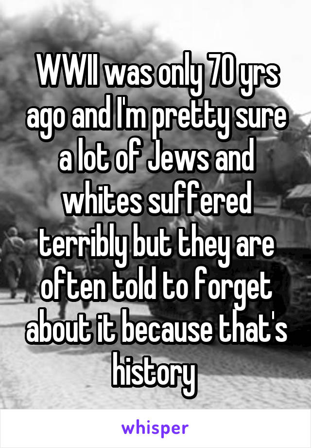 WWII was only 70 yrs ago and I'm pretty sure a lot of Jews and whites suffered terribly but they are often told to forget about it because that's history 