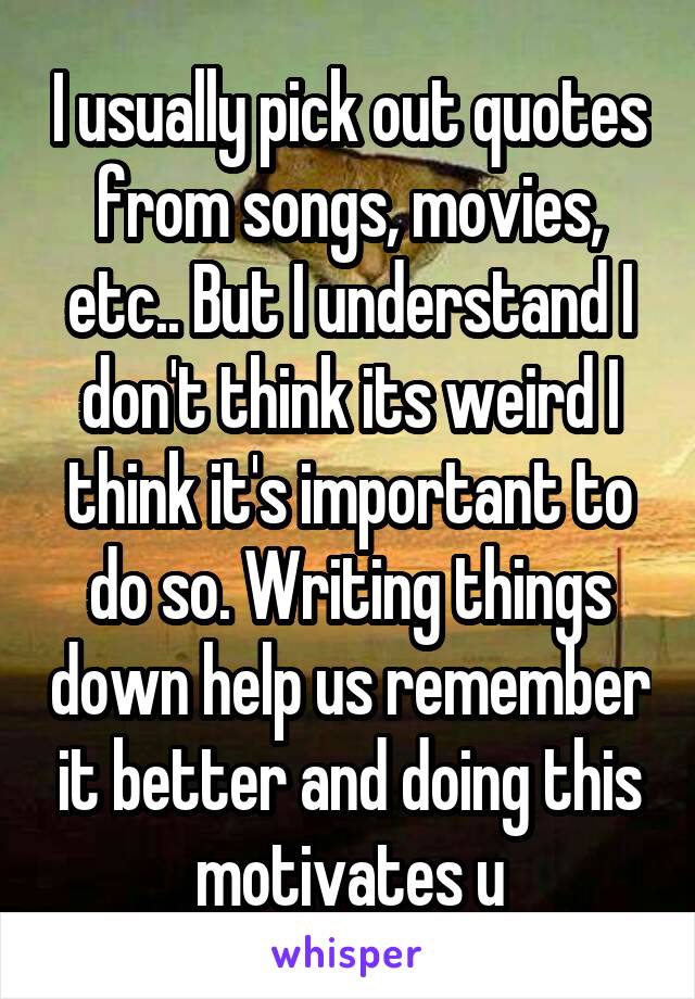 I usually pick out quotes from songs, movies, etc.. But I understand I don't think its weird I think it's important to do so. Writing things down help us remember it better and doing this motivates u