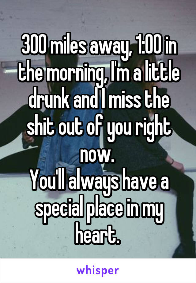 300 miles away, 1:00 in the morning, I'm a little drunk and I miss the shit out of you right now. 
You'll always have a special place in my heart. 