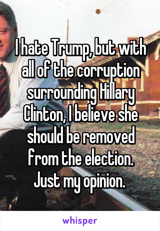 I hate Trump, but with all of the corruption surrounding Hillary Clinton, I believe she should be removed from the election.
Just my opinion. 