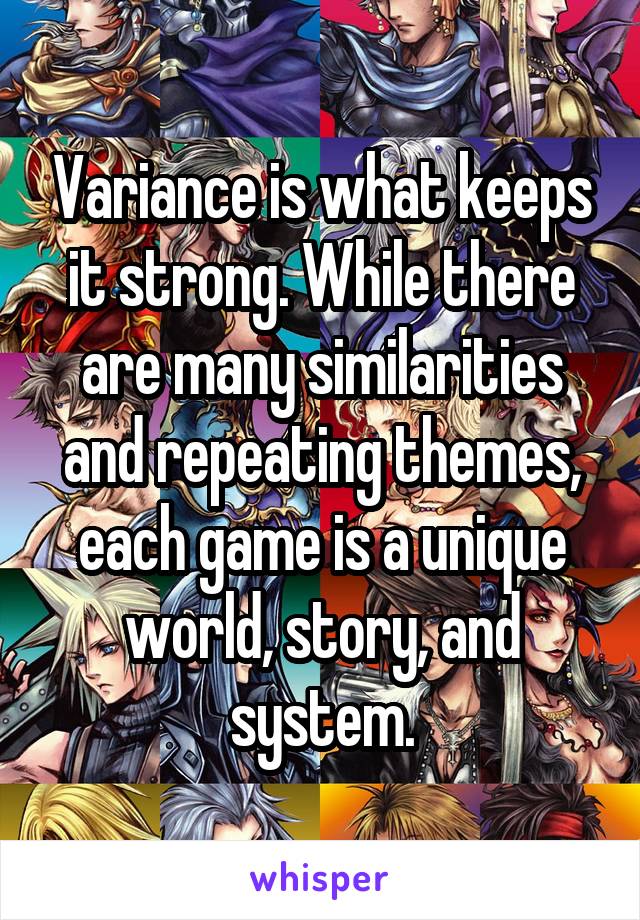 Variance is what keeps it strong. While there are many similarities and repeating themes, each game is a unique world, story, and system.