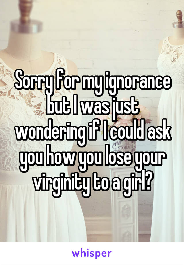 Sorry for my ignorance but I was just wondering if I could ask you how you lose your virginity to a girl?