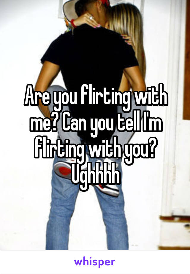 Are you flirting with me? Can you tell I'm flirting with you?
Ughhhh