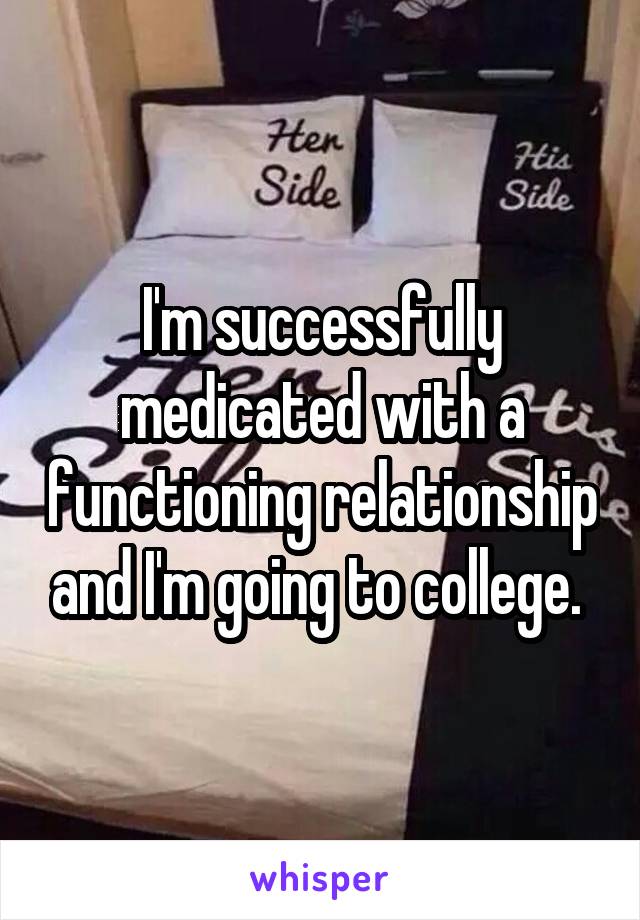 I'm successfully medicated with a functioning relationship and I'm going to college. 