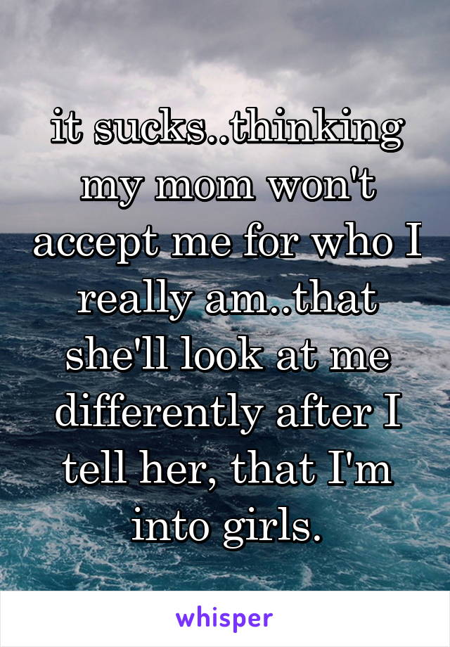 it sucks..thinking my mom won't accept me for who I really am..that she'll look at me differently after I tell her, that I'm into girls.