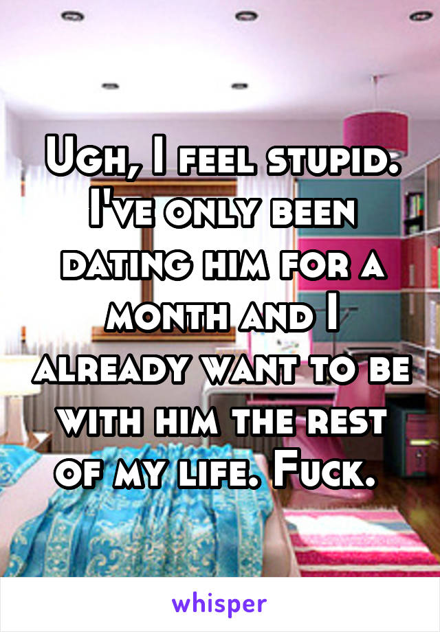 Ugh, I feel stupid. I've only been dating him for a month and I already want to be with him the rest of my life. Fuck. 