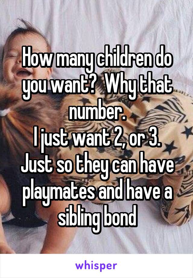 How many children do you want?  Why that number.
I just want 2, or 3. Just so they can have playmates and have a sibling bond