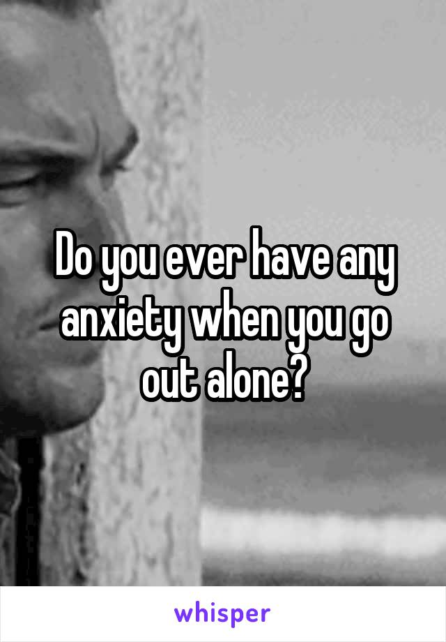 Do you ever have any anxiety when you go out alone?