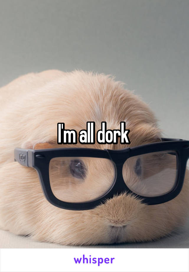 I'm all dork 