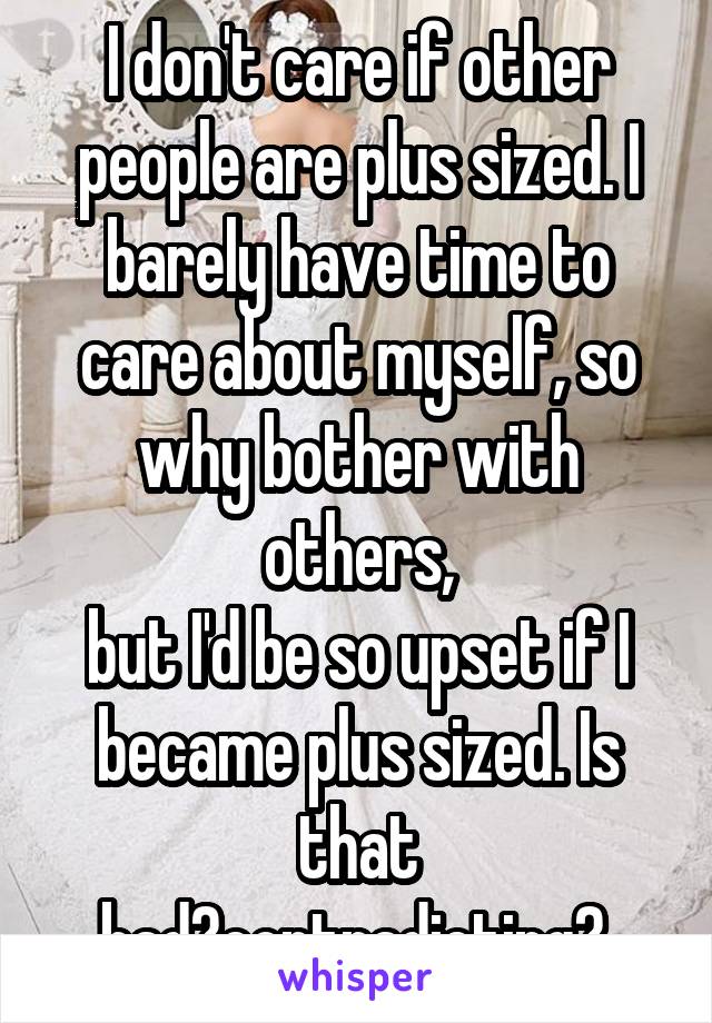 I don't care if other people are plus sized. I barely have time to care about myself, so why bother with others,
but I'd be so upset if I became plus sized. Is that bad?contradicting? 