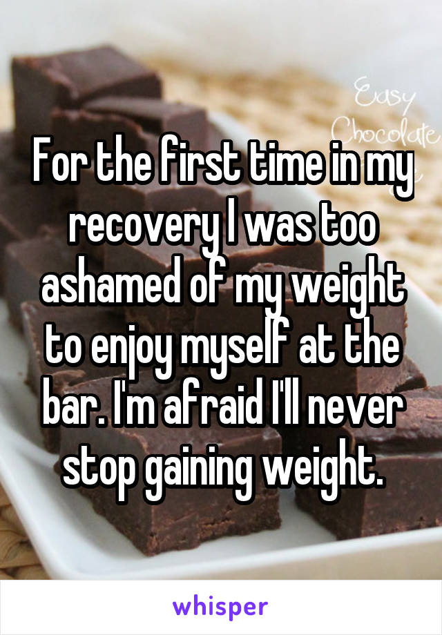 For the first time in my recovery I was too ashamed of my weight to enjoy myself at the bar. I'm afraid I'll never stop gaining weight.