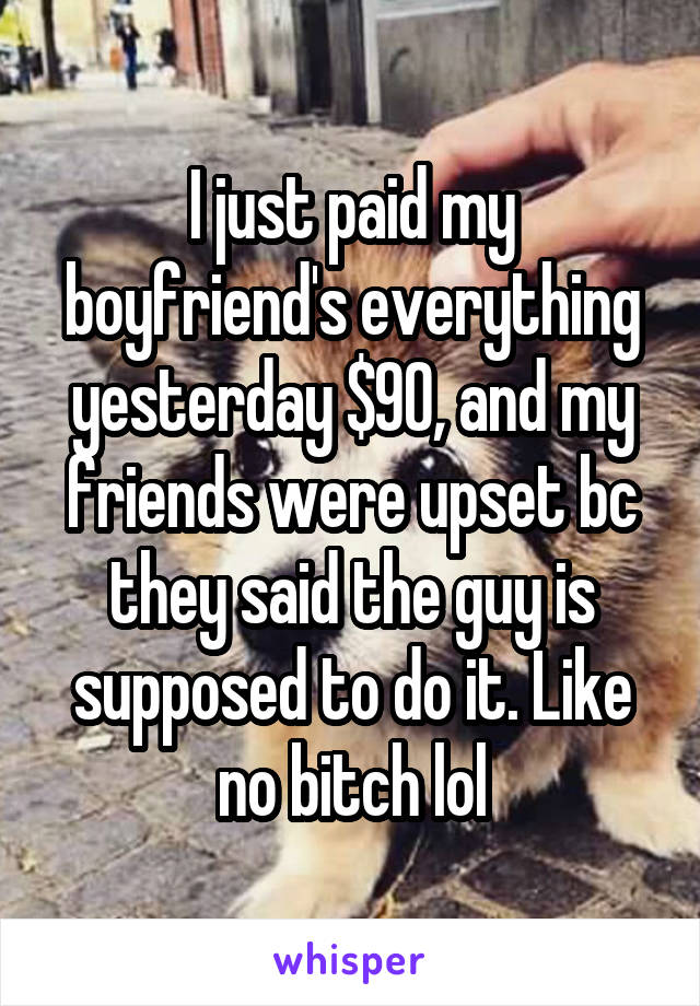 I just paid my boyfriend's everything yesterday $90, and my friends were upset bc they said the guy is supposed to do it. Like no bitch lol
