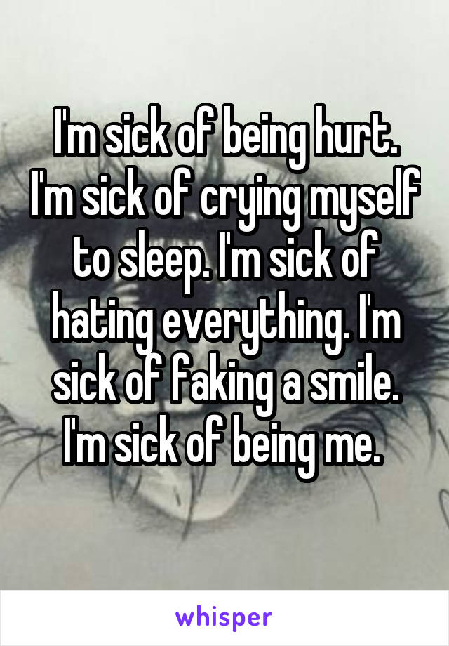 I'm sick of being hurt. I'm sick of crying myself to sleep. I'm sick of hating everything. I'm sick of faking a smile. I'm sick of being me. 
