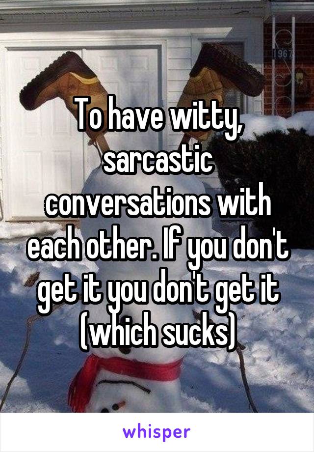 To have witty, sarcastic conversations with each other. If you don't get it you don't get it (which sucks)
