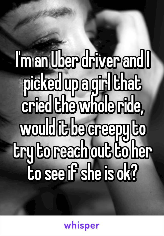 I'm an Uber driver and I picked up a girl that cried the whole ride, would it be creepy to try to reach out to her to see if she is ok?