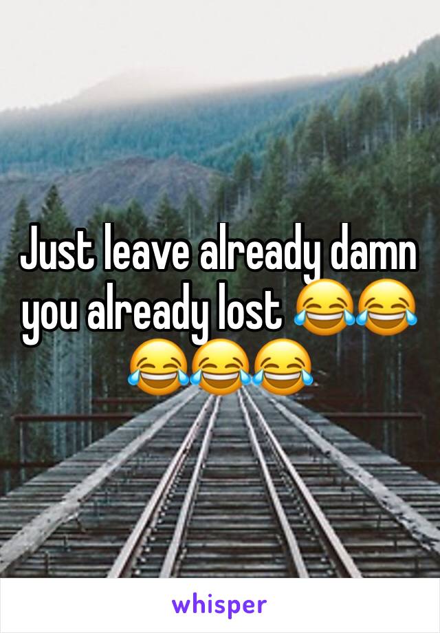 Just leave already damn you already lost 😂😂😂😂😂