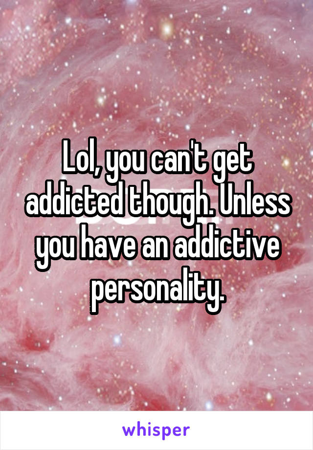 Lol, you can't get addicted though. Unless you have an addictive personality.