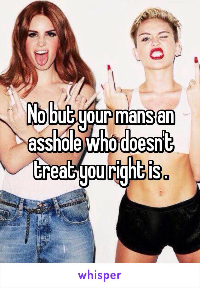 No but your mans an asshole who doesn't treat you right is .