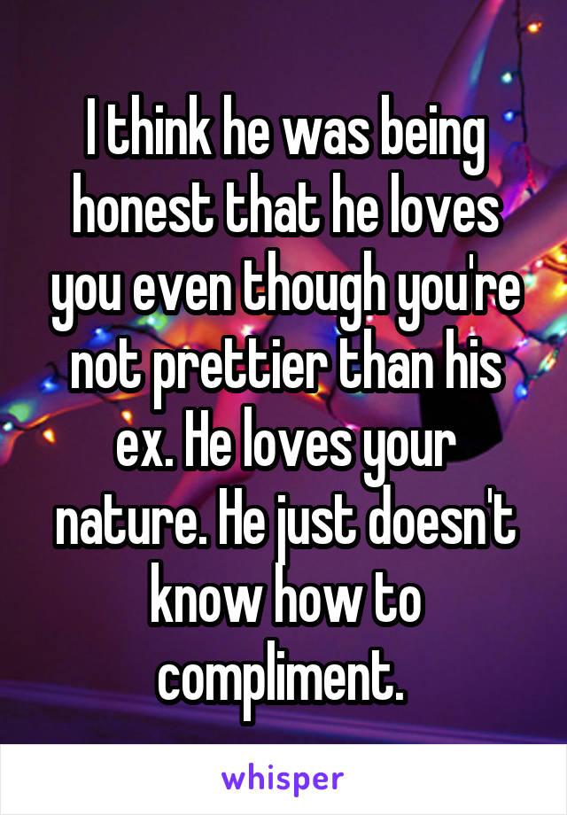 I think he was being honest that he loves you even though you're not prettier than his ex. He loves your nature. He just doesn't know how to compliment. 