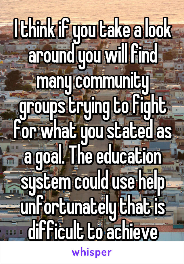 I think if you take a look around you will find many community groups trying to fight for what you stated as a goal. The education system could use help unfortunately that is difficult to achieve