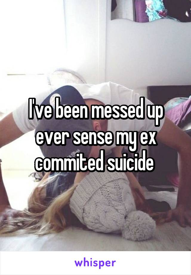 I've been messed up ever sense my ex commited suicide 