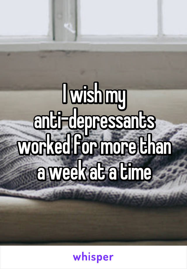 I wish my anti-depressants worked for more than a week at a time