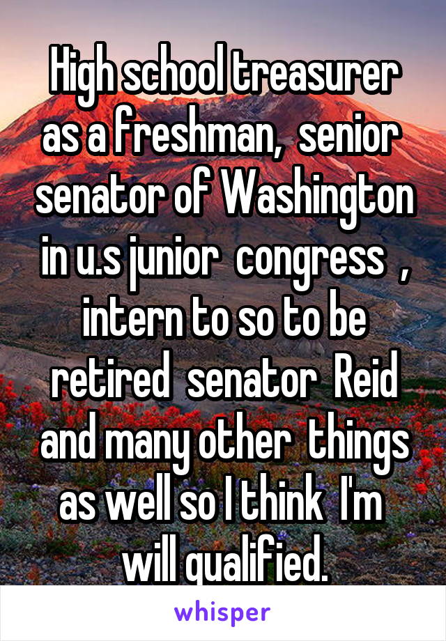 High school treasurer as a freshman,  senior  senator of Washington in u.s junior  congress  , intern to so to be retired  senator  Reid and many other  things as well so I think  I'm  will qualified.