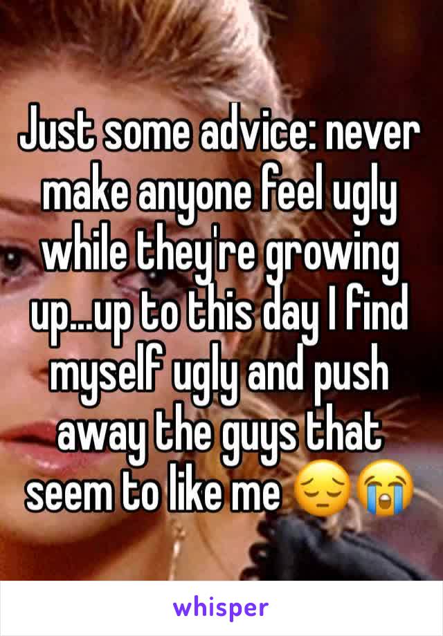 Just some advice: never make anyone feel ugly while they're growing up...up to this day I find myself ugly and push away the guys that seem to like me 😔😭