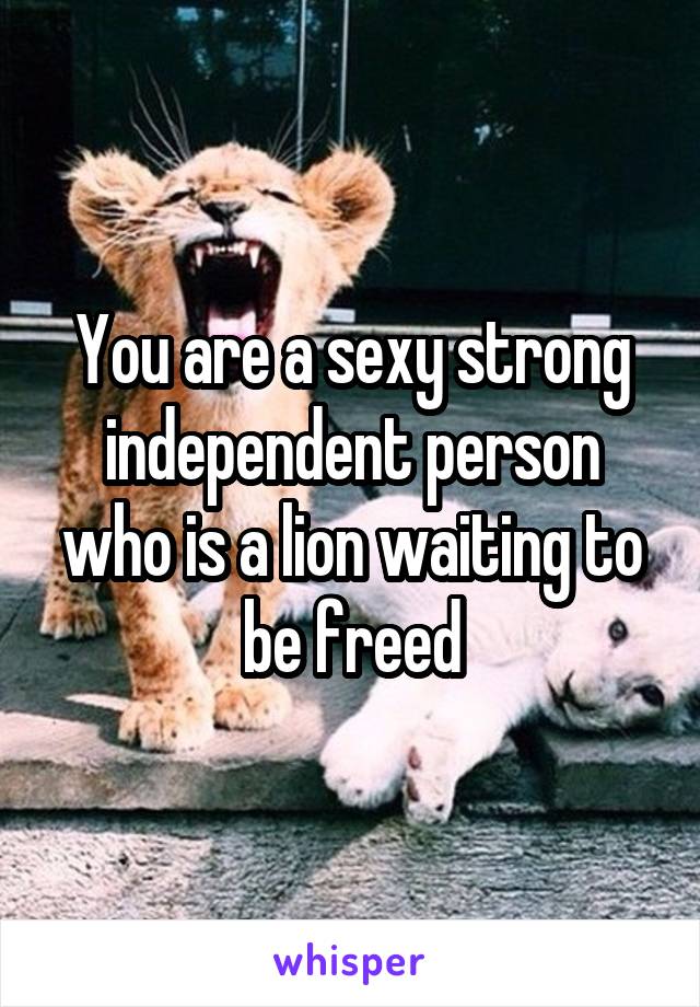You are a sexy strong independent person who is a lion waiting to be freed