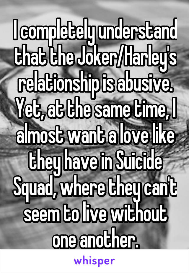I completely understand that the Joker/Harley's relationship is abusive. Yet, at the same time, I almost want a love like they have in Suicide Squad, where they can't seem to live without one another.