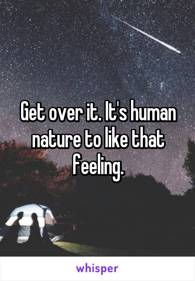 Get over it. It's human nature to like that feeling.