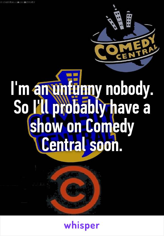 I'm an unfunny nobody. So I'll probably have a show on Comedy Central soon.