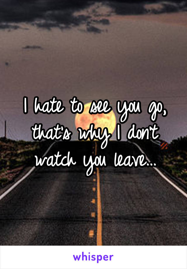 I hate to see you go, that's why I don't watch you leave...