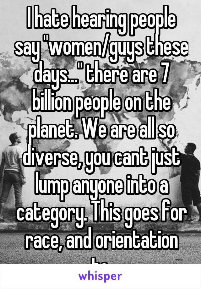 I hate hearing people say "women/guys these days..." there are 7 billion people on the planet. We are all so diverse, you cant just lump anyone into a category. This goes for race, and orientation to.