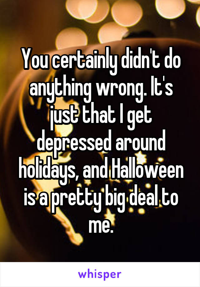 You certainly didn't do anything wrong. It's just that I get depressed around holidays, and Halloween is a pretty big deal to me.