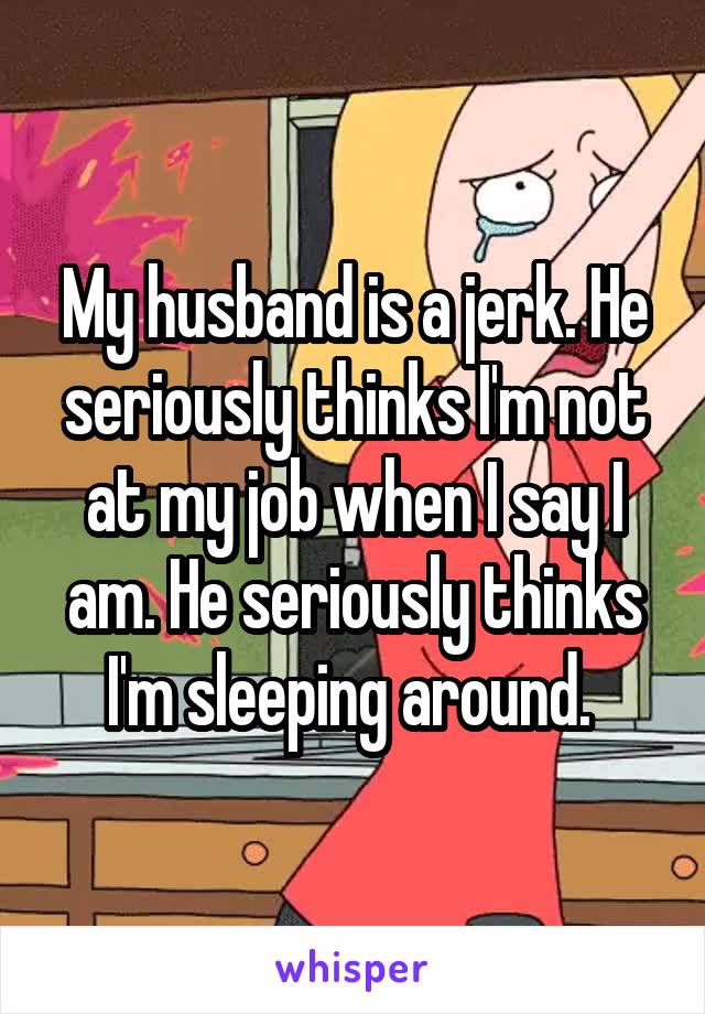 My husband is a jerk. He seriously thinks I'm not at my job when I say I am. He seriously thinks I'm sleeping around. 