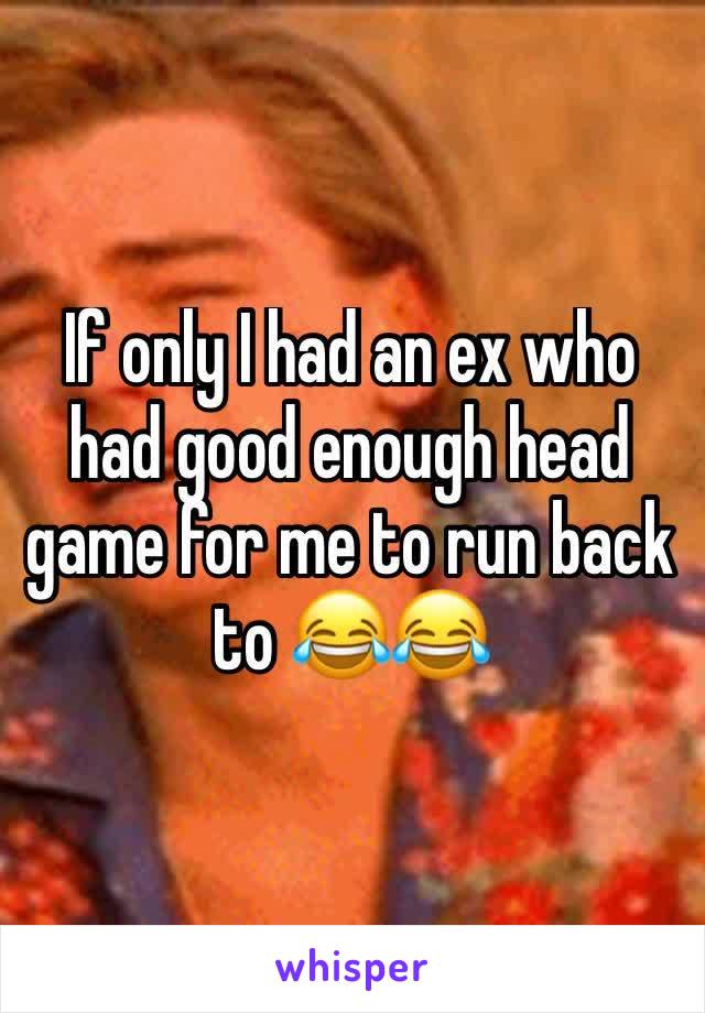 If only I had an ex who had good enough head game for me to run back to 😂😂