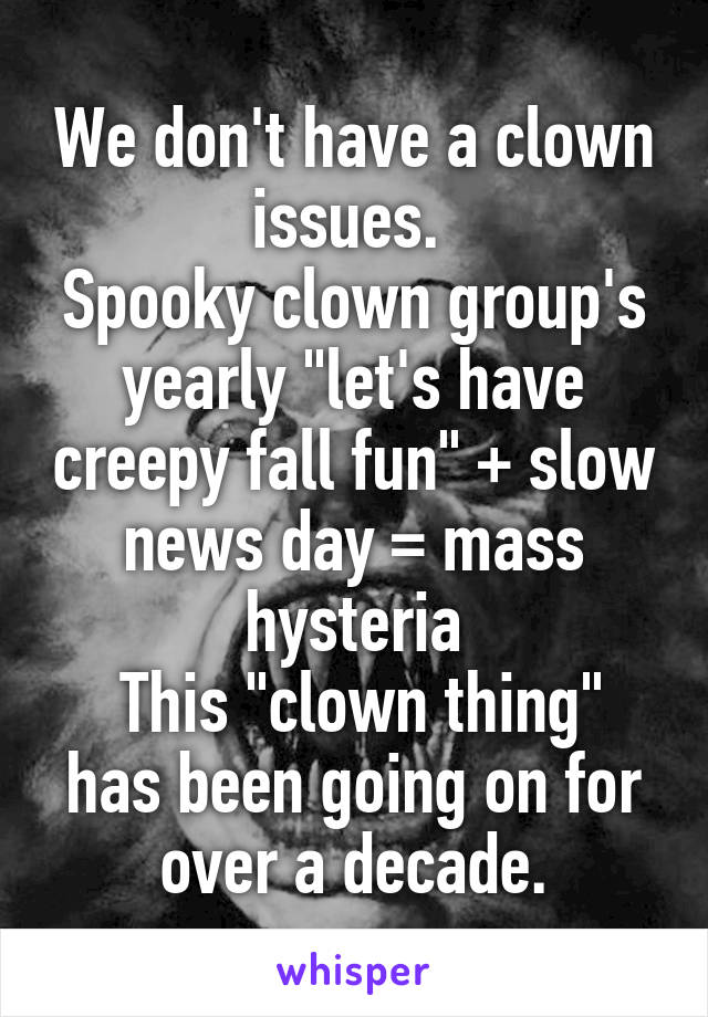 We don't have a clown issues. 
Spooky clown group's yearly "let's have creepy fall fun" + slow news day = mass hysteria
 This "clown thing" has been going on for over a decade.
